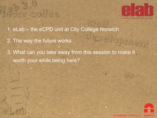 eLab – the eCPD unit at City College Norwich The way the future works What can you take away from this session to make it worth your while being here? 