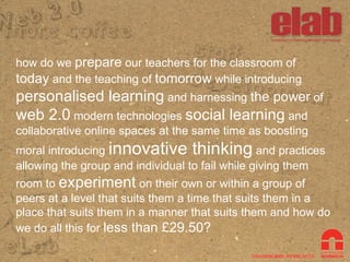 how do we  prepare  our teachers for the classroom of  today  and the teaching of  tomorrow  while introducing  personalised learning  and harnessing  the power  of  web 2.0  modern technologies  social learning  and collaborative online spaces at the same time as boosting moral introducing  innovative thinking  and practices allowing the group and individual to fail while giving them room to  experiment  on their own or within a group of peers at a level that suits them a time that suits them in a place that suits them in a manner that suits them and how do we do all this for  less than £29.50?   