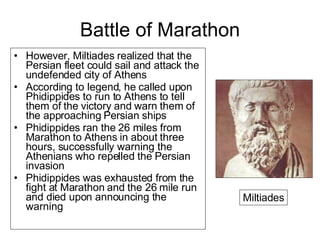 Battle of Marathon However, Miltiades realized that the Persian fleet could sail and attack the undefended city of Athens  According to legend, he called upon Phidippides to run to Athens to tell them of the victory and warn them of the approaching Persian ships  Phidippides ran the 26 miles from Marathon to Athens in about three hours, successfully warning the Athenians who repelled the Persian invasion Phidippides was exhausted from the fight at Marathon and the 26 mile run and died upon announcing the warning Miltiades 