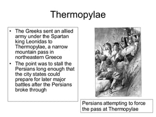 Thermopylae The Greeks sent an allied army under the Spartan king Leonidas to Thermopylae, a narrow mountain pass in northeastern Greece   The point was to stall the Persians long enough that the city states could prepare for later major battles after the Persians broke through  Persians attempting to force the pass at Thermopylae 