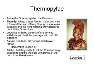 Thermopylae Twice the Greeks repelled the Persians Then Ephialtes, a local farmer,   traitorously led a force of Persian infantry through a mountain passage and the next morning they appeared behind the Greek lines Leonidas ordered the rest of the army to withdraw and held the passage with just 300 Spartans  As true Spartans, they chose death over retreat Remember Lesson 17 All died but they did hold off the Persians long enough to ensure the safe withdrawal of the rest of the Greek army.  Leonidas 
