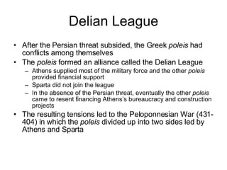 Delian League After the Persian threat subsided, the Greek  poleis  had conflicts among themselves The  poleis  formed an alliance called the Delian League Athens supplied most of the military force and the other  poleis  provided financial support Sparta did not join the league In the absence of the Persian threat, eventually the other  poleis  came to resent financing Athens’s bureaucracy and construction projects The resulting tensions led to the Peloponnesian War (431-404) in which the  poleis  divided up into two sides led by Athens and Sparta 