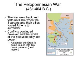 The Peloponnesian War  (431-404 B.C.) The war went back and forth until 404 when the Spartans and their allies forced Athens to surrender Conflicts continued however and the world of the  poleis  steadily lost power Alexander the Great is going to step into this power vacuum (next lesson) 