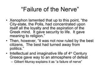 “Failure of the Nerve” Xenophon lamented that up to this point, “the City-state, the Polis, had concentrated upon itself all the loyalty and the aspiration of the Greek mind.  It gave security to life.  It gave meaning to religion.” Then, however, “it was not now ruled by the best citizens.  The best had turned away from politics.” Intellectual and imaginative life of 4 th  Century Greece gave way to an atmosphere of defeat Gilbert Murray explains it as “a failure of nerve” 