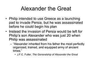 Alexander the Great Philip intended to use Greece as a launching pad to invade Persia, but he was assassinated before he could begin his plan Instead the invasion of Persia would be left for Philip’s son Alexander who was just 20 when Philip was assassinated “ Alexander inherited from his father the most perfectly organized, trained, and equipped army of ancient times.” J.F.C. Fuller , The Generalship of Alexander the Great 