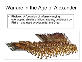 Warfare in the Age of Alexander Phalanx:  A formation of infantry carrying overlapping shields and long spears, developed by Philip II and used by Alexander the Great  