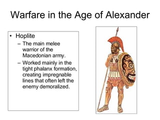 Warfare in the Age of Alexander Hoplite  The main melee warrior of the Macedonian army.  Worked mainly in the tight phalanx formation, creating impregnable lines that often left the enemy demoralized.  
