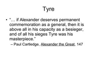 Tyre “…  if Alexander deserves permanent commemoration as a general, then it is above all in his capacity as a besieger, and of all his sieges Tyre was his masterpiece.” Paul Cartledge,  Alexander the Great , 147 
