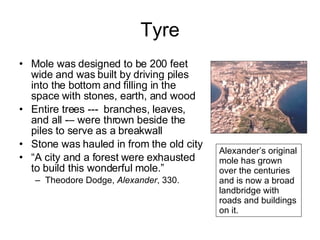 Tyre Mole was designed to be 200 feet wide and was built by driving piles into the bottom and filling in the space with stones, earth, and wood Entire trees ---  branches, leaves, and all -– were thrown beside the piles to serve as a breakwall Stone was hauled in from the old city “ A city and a forest were exhausted to build this wonderful mole.” Theodore Dodge,  Alexander , 330. Alexander’s original mole has grown over the centuries and is now a broad landbridge with roads and buildings on it.  