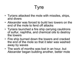 Tyre Tyrians attacked the mole with missiles, ships, and divers Alexander was forced to build two towers on the end of the mole to fend off attacks Tyrians launched a fire ship carrying cauldrons of sulfur, naphtha, and chemical oils to destroy the towers Fire ship burned down the towers and cracked the end of the mole so that it later was washed away by waves The work of months was lost in an hour, but Alexander began building another, better mole 