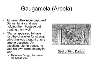 Gaugamela (Arbela) At Issus, Alexander captured Darius’ family and was holding them hostage but treating them well “ Darius appeared to have lost the character for strength which he was thought at one time to possess.  An excellent ruler in peace, he was his own worst enemy in war.” Theodore Dodge,  Alexander the Great , 360. Seal of King Darius 