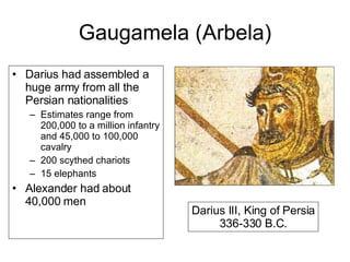 Gaugamela (Arbela) Darius had assembled a huge army from all the Persian nationalities Estimates range from 200,000 to a million infantry and 45,000 to 100,000 cavalry 200 scythed chariots 15 elephants Alexander had about 40,000 men Darius III, King of Persia 336-330 B.C. 