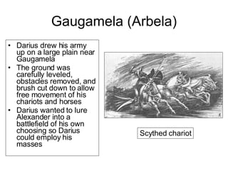 Gaugamela (Arbela) Darius drew his army up on a large plain near Gaugamela The ground was carefully leveled, obstacles removed, and brush cut down to allow free movement of his chariots and horses Darius wanted to lure Alexander into a battlefield of his own choosing so Darius could employ his masses Scythed chariot 