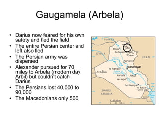Gaugamela (Arbela) Darius now feared for his own safety and fled the field The entire Persian center and left also fled The Persian army was dispersed Alexander pursued for 70 miles to Arbela (modern day Arbil) but couldn’t catch Darius The Persians lost 40,000 to 90,000 The Macedonians only 500 