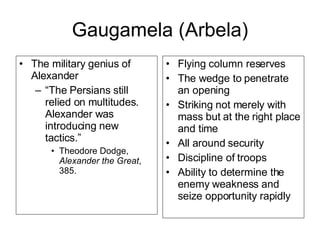 Gaugamela (Arbela) The military genius of Alexander “ The Persians still relied on multitudes. Alexander was introducing new tactics.” Theodore Dodge,  Alexander the Great , 385. Flying column reserves The wedge to penetrate an opening Striking not merely with mass but at the right place and time All around security Discipline of troops Ability to determine the enemy weakness and seize opportunity rapidly 