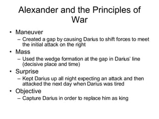 Maneuver Created a gap by causing Darius to shift forces to meet the initial attack on the right Mass Used the wedge formation at the gap in Darius’ line (decisive place and time) Surprise Kept Darius up all night expecting an attack and then attacked the next day when Darius was tired Objective Capture Darius in order to replace him as king Alexander and the Principles of War 