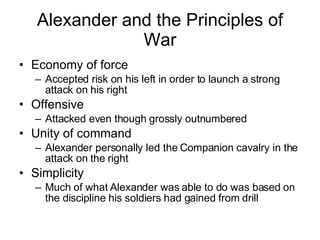 Alexander and the Principles of War Economy of force Accepted risk on his left in order to launch a strong attack on his right Offensive Attacked even though grossly outnumbered Unity of command Alexander personally led the Companion cavalry in the attack on the right Simplicity Much of what Alexander was able to do was based on the discipline his soldiers had gained from drill 