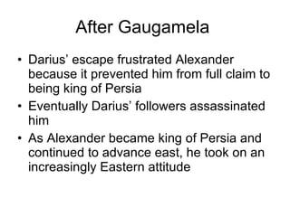 After Gaugamela  Darius’ escape frustrated Alexander because it prevented him from full claim to being king of Persia Eventually Darius’ followers assassinated him As Alexander became king of Persia and continued to advance east, he took on an increasingly Eastern attitude 