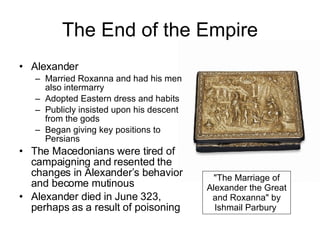The End of the Empire Alexander Married Roxanna and had his men also intermarry Adopted Eastern dress and habits Publicly insisted upon his descent from the gods Began giving key positions to Persians The Macedonians were tired of campaigning and resented the changes in Alexander’s behavior and become mutinous Alexander died in June 323, perhaps as a result of poisoning "The Marriage of Alexander the Great and Roxanna" by Ishmail Parbury  
