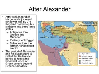 After Alexander After Alexander died, his generals jockeyed for power and by 275 they had divided up his kingdom into three large states Antigonus took Greece and Macedon Ptolemy took Egypt Seleuces took the former Achaemenid empire The period of Alexander and his successors is called the Hellenistic period to reflect the broad influence of Greek culture beyond Greece’s borders 