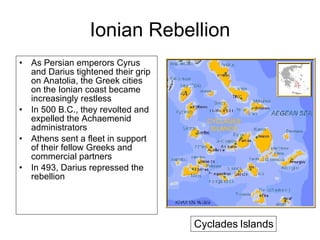 Ionian Rebellion As Persian emperors Cyrus and Darius tightened their grip on Anatolia, the Greek cities on the Ionian coast became increasingly restless In 500 B.C., they revolted and expelled the Achaemenid administrators Athens sent a fleet in support of their fellow Greeks and commercial partners In 493, Darius repressed the rebellion Cyclades Islands 