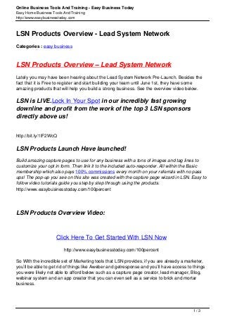 Online Business Tools And Training - Easy Business Today
Easy Home Business Tools And Training
http://www.easybusinesstoday.com
LSN Products Overview - Lead System Network
Categories : easy business
LSN Products Overview – Lead System Network
Lately you may have been hearing about the Lead System Network Pre-Launch. Besides the
fact that it is Free to register and start building your team until June 1st, they have some
amazing products that will help you build a strong business. See the overview video below.
LSN is LIVE.Lock In Your Spot in our incredibly fast growing
downline and profit from the work of the top 3 LSN sponsors
directly above us!
http://bit.ly/1lF2WcQ
LSN Products Launch Have launched!
Build amazing capture pages to use for any business with a tons of images and tag lines to
customize your opt in form. Then link it to the included auto-responder. All within the Basic
membership which also pays 100% commissions every month on your referrals with no pass
ups! The pop-up you see on this site was created with the capture page wizard in LSN. Easy to
follow video tutorials guide you step by step through using the products.
http://www.easybusinesstoday.com/100percent
LSN Products Overview Video:
Click Here To Get Started With LSN Now
http://www.easybusinesstoday.com/100percent
So With the incredible set of Marketing tools that LSN provides, if you are already a marketer,
you’ll be able to get rid of things like Aweber and getresponse and you’ll have access to things
you were likely not able to afford below such as a capture page creator, lead manager, Blog,
webinar system and an app creator that you can even sell as a service to brick and mortar
business.
1 / 3
 