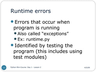 Runtime errors
Errors that occur when
program is running
Also called “exceptions”
Ex: runtime.py
Identified by testing the
program (this includes using
test modules)
4/5/09Python Mini-Course: Day 1 - Lesson 213
 