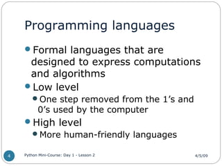 Programming languages
Formal languages that are
designed to express computations
and algorithms
Low level
One step removed from the 1’s and
0’s used by the computer
High level
More human-friendly languages
4/5/09Python Mini-Course: Day 1 - Lesson 24
 