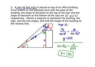 2.  A sign 46 feet high is placed on top of an office building.  
From a point on the sidewalk level with the base of the 
building, the angle of elevation to the top of the sign and the 
angle of elevation to the bottom of the sign are
respectively.  Sketch a diagram to represent the building, the 
sign, and the two angles, and find the height of the building to 
the nearest foot. 
 