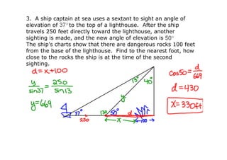3.  A ship captain at sea uses a sextant to sight an angle of 
elevation of     to the top of a lighthouse.  After the ship 
travels 250 feet directly toward the lighthouse, another 
sighting is made, and the new angle of elevation is 
The ship's charts show that there are dangerous rocks 100 feet 
from the base of the lighthouse.  Find to the nearest foot, how 
close to the rocks the ship is at the time of the second 
sighting.
 