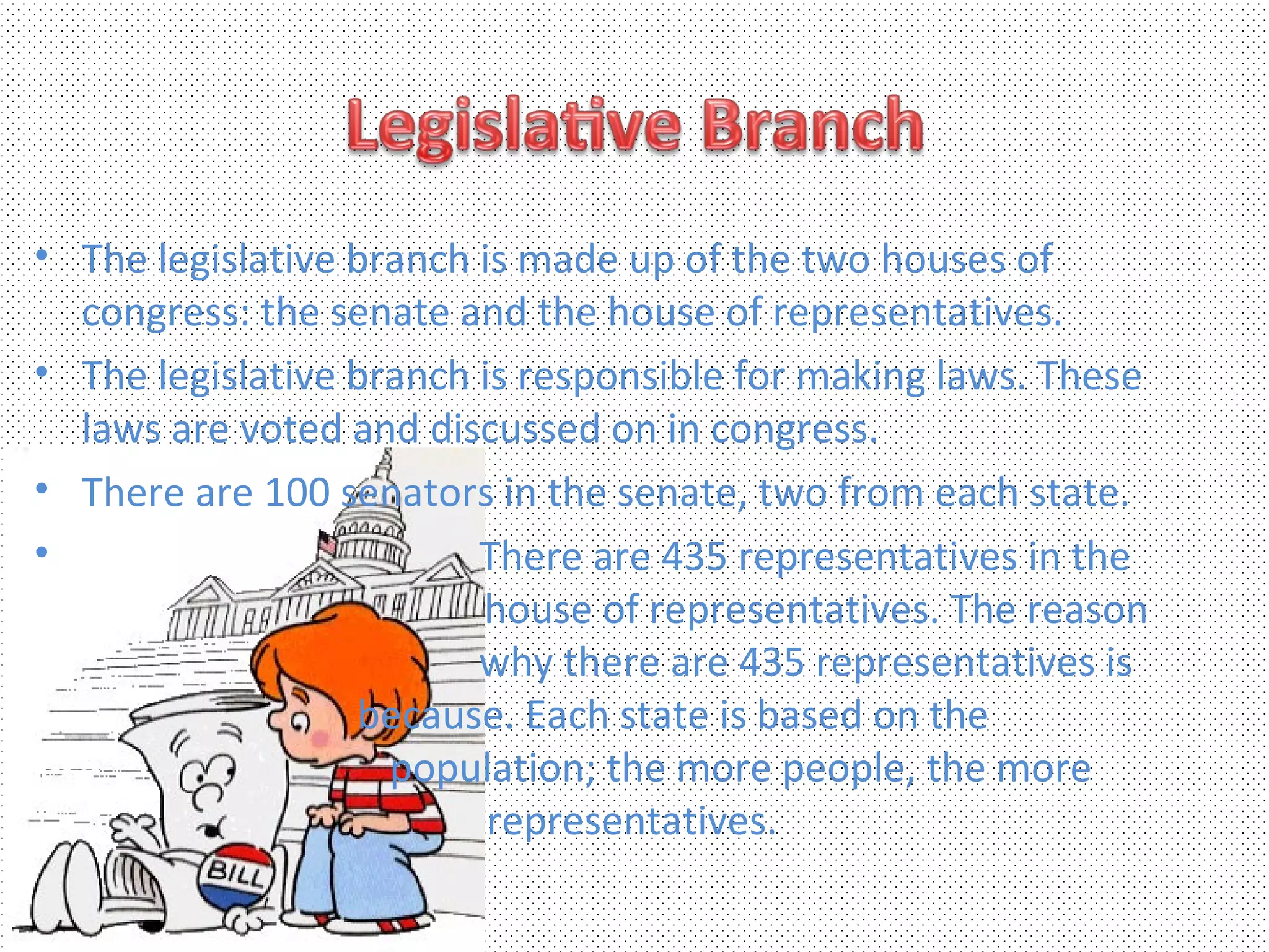 • The legislative branch is made up of the two houses of
  congress: the senate and the house of representatives.
• The legislative branch is responsible for making laws. These
  laws are voted and discussed on in congress.
• There are 100 senators in the senate, two from each state.
•                        There are 435 representatives in the
                         house of representatives. The reason
                         why there are 435 representatives is
                  because. Each state is based on the
                    population; the more people, the more
                          representatives.
 