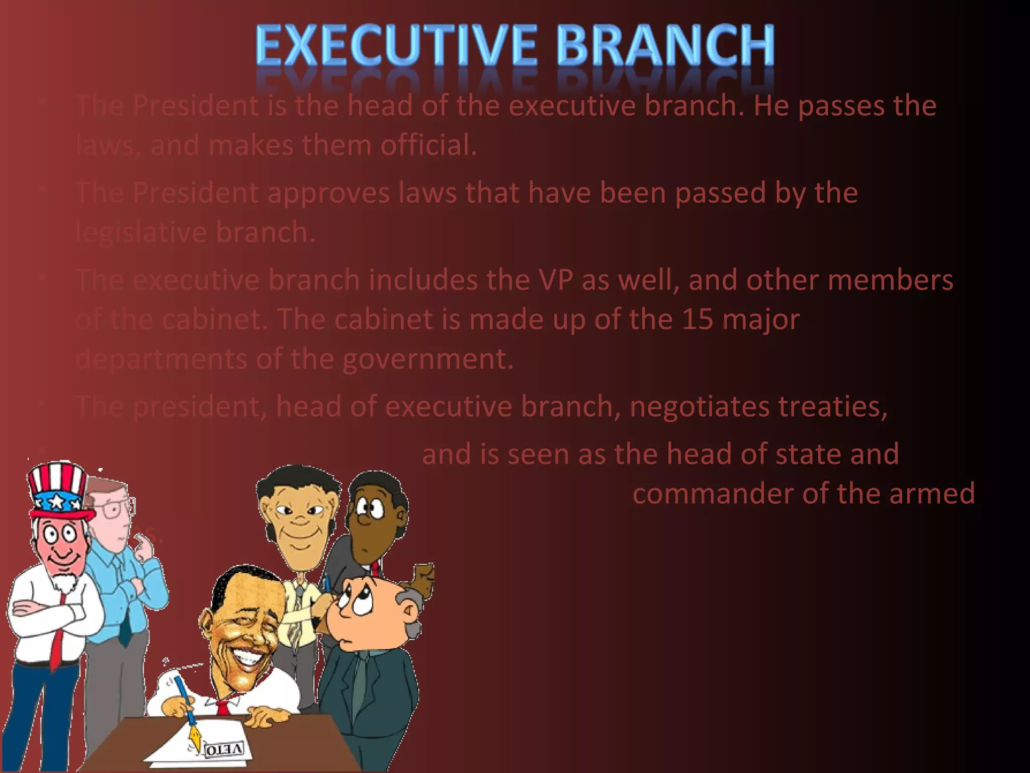 • The President is the head of the executive branch. He passes the
  laws, and makes them official.
• The President approves laws that have been passed by the
  legislative branch.
• The executive branch includes the VP as well, and other members
  of the cabinet. The cabinet is made up of the 15 major
  departments of the government.
• The president, head of executive branch, negotiates treaties,
•                           and is seen as the head of state and
                                            commander of the armed
  forces.
 