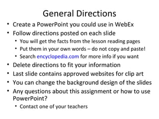 General Directions
• Create a PowerPoint you could use in WebEx
• Follow directions posted on each slide
    • You will get the facts from the lesson reading pages
    • Put them in your own words – do not copy and paste!
    • Search encyclopedia.com for more info if you want
•   Delete directions to fit your information
•   Last slide contains approved websites for clip art
•   You can change the background design of the slides
•   Any questions about this assignment or how to use
    PowerPoint?
    • Contact one of your teachers
 