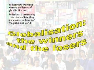 Globalisation: the winners  and the losers To know who individual winners and losers of globalisation are To look at 2 contrasting countries and how they are winners or losers of the globalized world 