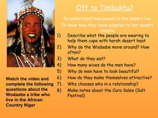 Off to Timbuktu? To understand how people in the desert live To know how they have adapted to hot desert climate ,[object Object],[object Object],[object Object],[object Object],[object Object],[object Object],[object Object],[object Object],Watch the video and complete the following questions about the Wodaabe a tribe who live in the African Country Niger 