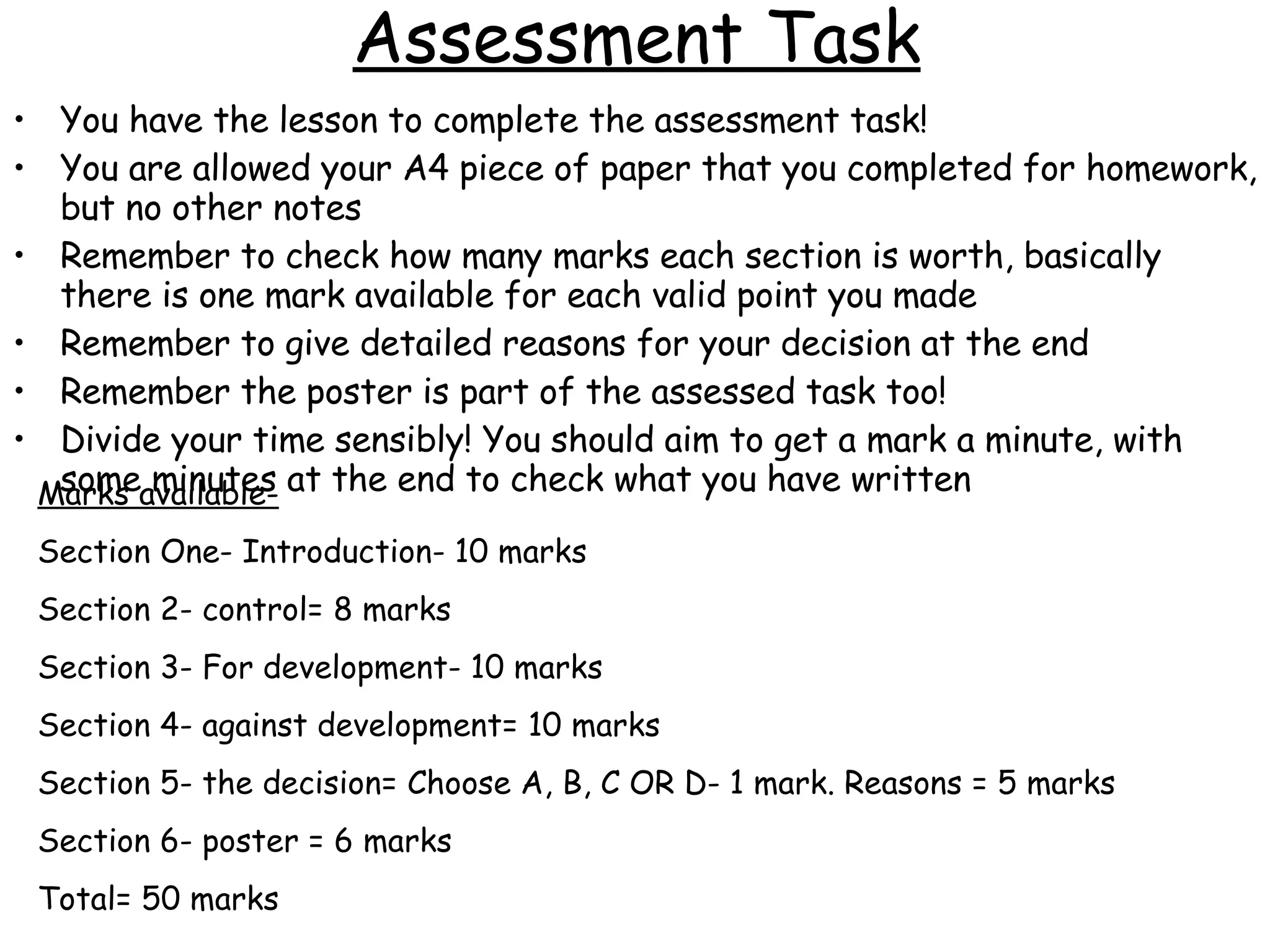 Assessment Task You have the lesson to complete the assessment task! You are allowed your A4 piece of paper that you completed for homework, but no other notes Remember to check how many marks each section is worth, basically there is one mark available for each valid point you made Remember to give detailed reasons for your decision at the end Remember the poster is part of the assessed task too! Divide your time sensibly! You should aim to get a mark a minute, with some minutes at the end to check what you have written Marks available- Section One- Introduction- 10 marks Section 2- control= 8 marks Section 3- For development- 10 marks Section 4- against development= 10 marks Section 5- the decision= Choose A, B, C OR D- 1 mark. Reasons = 5 marks Section 6- poster = 6 marks Total= 50 marks