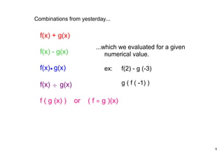 Combinations from yesterday...


  f(x) + g(x)
                          ...which we evaluated for a given 
  f(x) ­ g(x)                 numerical value.

  f(x)  g(x)                  ex:   f(2) ­ g (­3)

  f(x) ÷ g(x)                          g ( f ( ­1) )

  f ( g (x) )    or    ( f    g )(x)




                                                               1
 