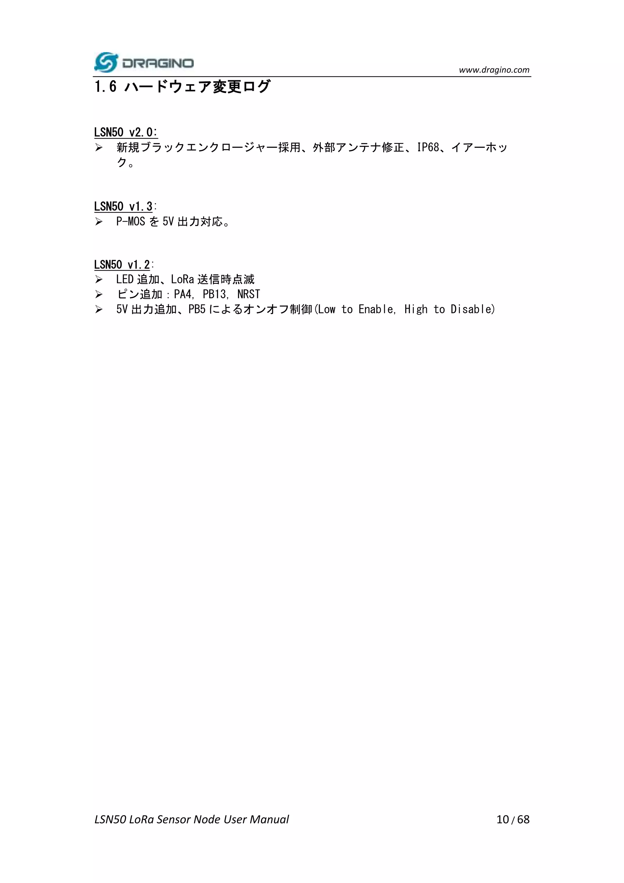 www.dragino.com
LSN50 LoRa Sensor Node User Manual 10 / 68
1.6 ハードウェア変更ログ
LSN50 v2.0:
 新規ブラックエンクロージャー採用、外部アンテナ修正、IP68、イアーホッ
ク。
LSN50 v1.3:
 P-MOS を 5V 出力対応。
LSN50 v1.2:
 LED 追加、LoRa 送信時点滅
 ピン追加：PA4, PB13, NRST
 5V 出力追加、PB5 によるオンオフ制御(Low to Enable, High to Disable)
 