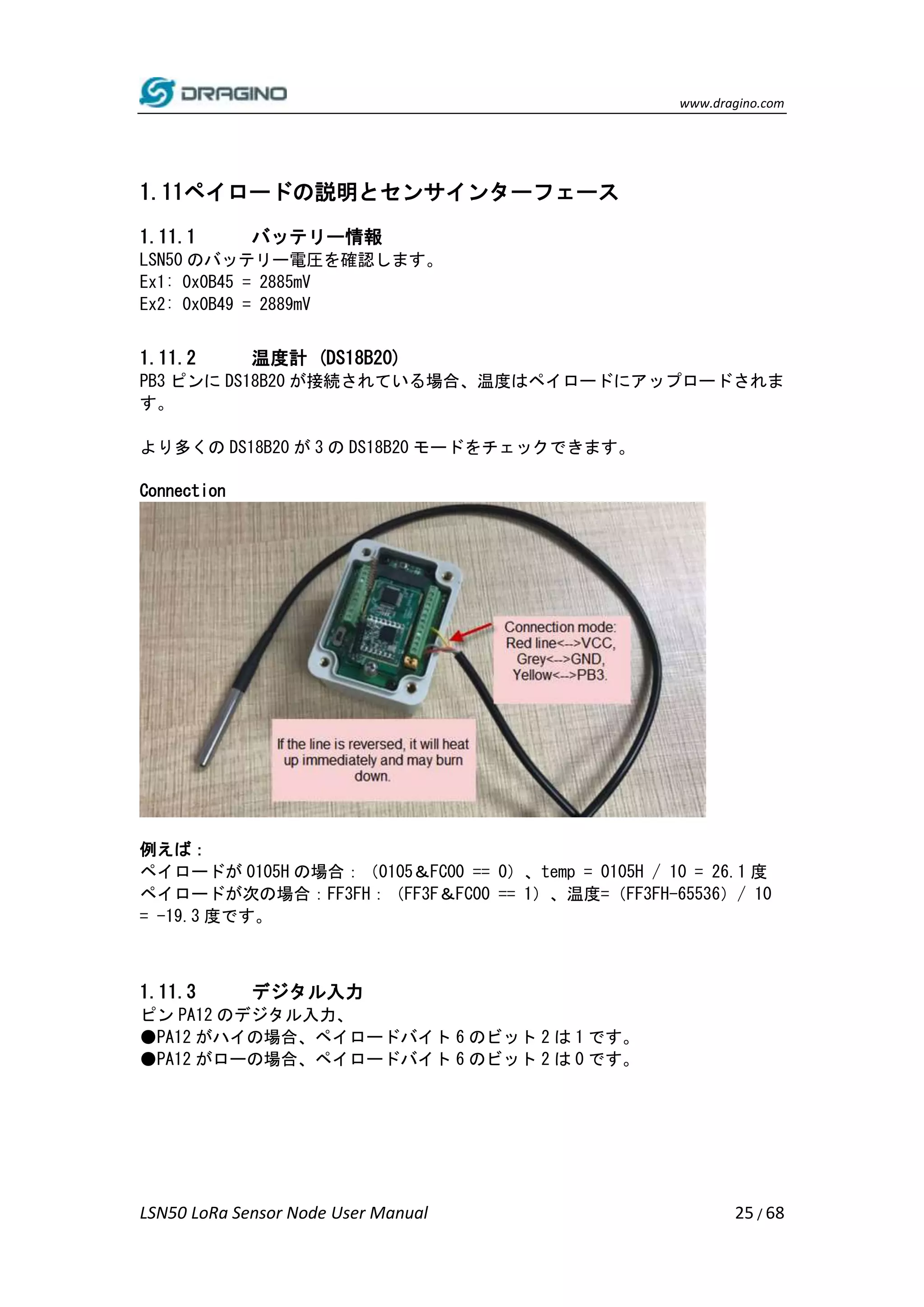 www.dragino.com
LSN50 LoRa Sensor Node User Manual 25 / 68
1.11ペイロードの説明とセンサインターフェース
1.11.1 バッテリー情報
LSN50 のバッテリー電圧を確認します。
Ex1: 0x0B45 = 2885mV
Ex2: 0x0B49 = 2889mV
1.11.2 温度計 (DS18B20)
PB3 ピンに DS18B20 が接続されている場合、温度はペイロードにアップロードされま
す。
より多くの DS18B20 が 3 の DS18B20 モードをチェックできます。
Connection
例えば：
ペイロードが 0105H の場合：（0105＆FC00 == 0）、temp = 0105H / 10 = 26.1 度
ペイロードが次の場合：FF3FH：（FF3F＆FC00 == 1）、温度=（FF3FH-65536）/ 10
= -19.3 度です。
1.11.3 デジタル入力
ピン PA12 のデジタル入力、
●PA12 がハイの場合、ペイロードバイト 6 のビット 2 は 1 です。
●PA12 がローの場合、ペイロードバイト 6 のビット 2 は 0 です。
 
