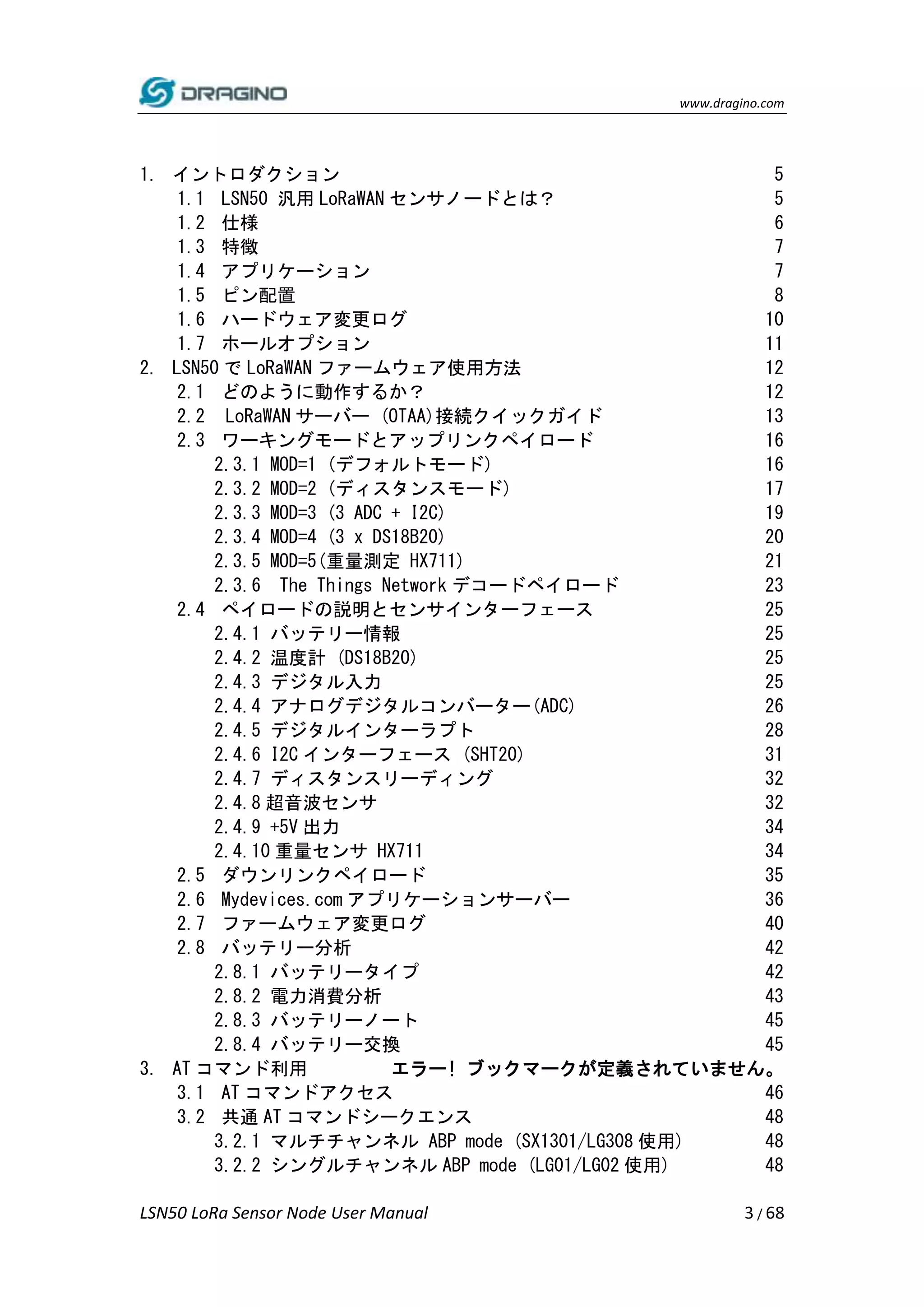 www.dragino.com
LSN50 LoRa Sensor Node User Manual 3 / 68
1. イントロダクション 5
1.1 LSN50 汎用 LoRaWAN センサノードとは？ 5
1.2 仕様 6
1.3 特徴 7
1.4 アプリケーション 7
1.5 ピン配置 8
1.6 ハードウェア変更ログ 10
1.7 ホールオプション 11
2. LSN50 で LoRaWAN ファームウェア使用方法 12
2.1 どのように動作するか？ 12
2.2 LoRaWAN サーバー (OTAA)接続クイックガイド 13
2.3 ワーキングモードとアップリンクペイロード 16
2.3.1 MOD=1 (デフォルトモード) 16
2.3.2 MOD=2 (ディスタンスモード) 17
2.3.3 MOD=3 (3 ADC + I2C) 19
2.3.4 MOD=4 (3 x DS18B20) 20
2.3.5 MOD=5(重量測定 HX711) 21
2.3.6 The Things Network デコードペイロード 23
2.4 ペイロードの説明とセンサインターフェース 25
2.4.1 バッテリー情報 25
2.4.2 温度計 (DS18B20) 25
2.4.3 デジタル入力 25
2.4.4 アナログデジタルコンバーター(ADC) 26
2.4.5 デジタルインターラプト 28
2.4.6 I2C インターフェース (SHT20) 31
2.4.7 ディスタンスリーディング 32
2.4.8 超音波センサ 32
2.4.9 +5V 出力 34
2.4.10 重量センサ HX711 34
2.5 ダウンリンクペイロード 35
2.6 Mydevices.com アプリケーションサーバー 36
2.7 ファームウェア変更ログ 40
2.8 バッテリー分析 42
2.8.1 バッテリータイプ 42
2.8.2 電力消費分析 43
2.8.3 バッテリーノート 45
2.8.4 バッテリー交換 45
3. AT コマンド利用 エラー! ブックマークが定義されていません。
3.1 AT コマンドアクセス 46
3.2 共通 AT コマンドシークエンス 48
3.2.1 マルチチャンネル ABP mode (SX1301/LG308 使用) 48
3.2.2 シングルチャンネル ABP mode (LG01/LG02 使用) 48
 