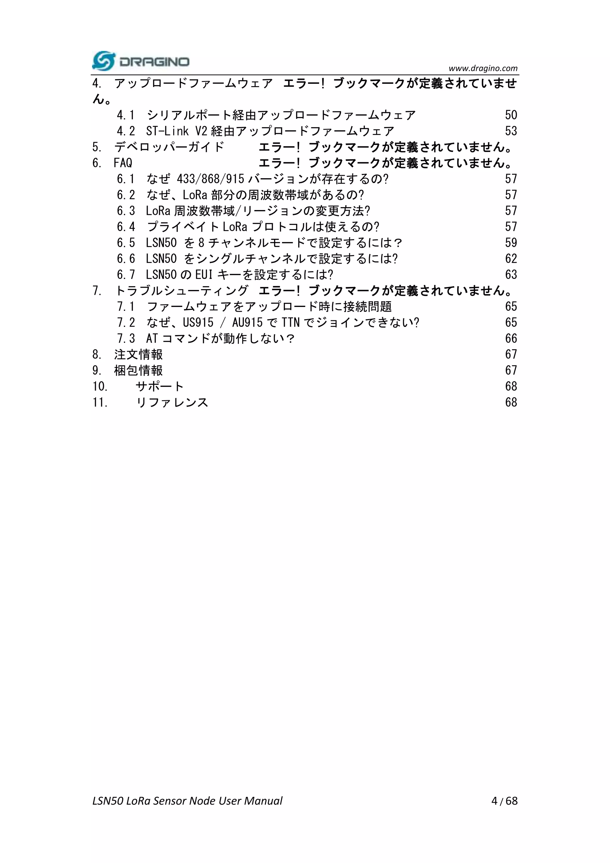 www.dragino.com
LSN50 LoRa Sensor Node User Manual 4 / 68
4. アップロードファームウェア エラー! ブックマークが定義されていませ
ん。
4.1 シリアルポート経由アップロードファームウェア 50
4.2 ST-Link V2 経由アップロードファームウェア 53
5. デベロッパーガイド エラー! ブックマークが定義されていません。
6. FAQ エラー! ブックマークが定義されていません。
6.1 なぜ 433/868/915 バージョンが存在するの? 57
6.2 なぜ、LoRa 部分の周波数帯域があるの? 57
6.3 LoRa 周波数帯域/リージョンの変更方法? 57
6.4 プライベイト LoRa プロトコルは使えるの? 57
6.5 LSN50 を 8 チャンネルモードで設定するには？ 59
6.6 LSN50 をシングルチャンネルで設定するには? 62
6.7 LSN50 の EUI キーを設定するには? 63
7. トラブルシューティング エラー! ブックマークが定義されていません。
7.1 ファームウェアをアップロード時に接続問題 65
7.2 なぜ、US915 / AU915 で TTN でジョインできない? 65
7.3 AT コマンドが動作しない？ 66
8. 注文情報 67
9. 梱包情報 67
10. サポート 68
11. リファレンス 68
 