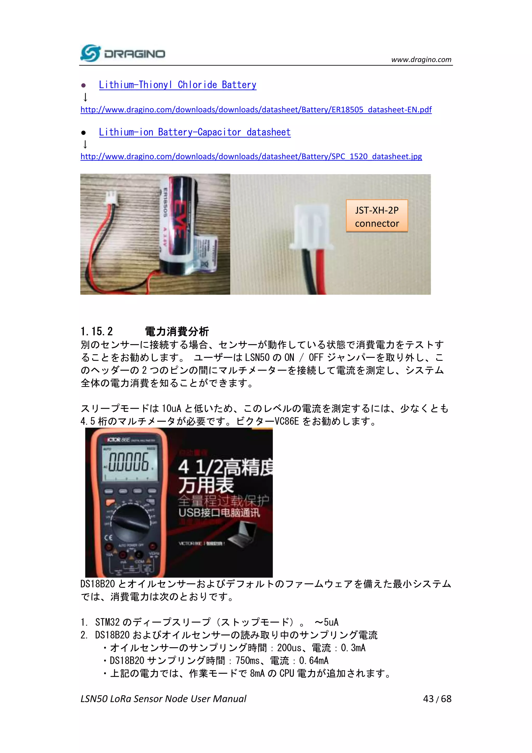 www.dragino.com
LSN50 LoRa Sensor Node User Manual 43 / 68
● Lithium-Thionyl Chloride Battery
↓
http://www.dragino.com/downloads/downloads/datasheet/Battery/ER18505_datasheet-EN.pdf
● Lithium-ion Battery-Capacitor datasheet
↓
http://www.dragino.com/downloads/downloads/datasheet/Battery/SPC_1520_datasheet.jpg
1.15.2 電力消費分析
別のセンサーに接続する場合、センサーが動作している状態で消費電力をテストす
ることをお勧めします。 ユーザーは LSN50 の ON / OFF ジャンパーを取り外し、こ
のヘッダーの 2 つのピンの間にマルチメーターを接続して電流を測定し、システム
全体の電力消費を知ることができます。
スリープモードは 10uA と低いため、このレベルの電流を測定するには、少なくとも
4.5 桁のマルチメータが必要です。ビクターVC86E をお勧めします。
DS18B20 とオイルセンサーおよびデフォルトのファームウェアを備えた最小システム
では、消費電力は次のとおりです。
1. STM32 のディープスリープ（ストップモード）。 〜5uA
2. DS18B20 およびオイルセンサーの読み取り中のサンプリング電流
・オイルセンサーのサンプリング時間：200us、電流：0.3mA
・DS18B20 サンプリング時間：750ms、電流：0.64mA
・上記の電力では、作業モードで 8mA の CPU 電力が追加されます。
JST-XH-2P
connector
 