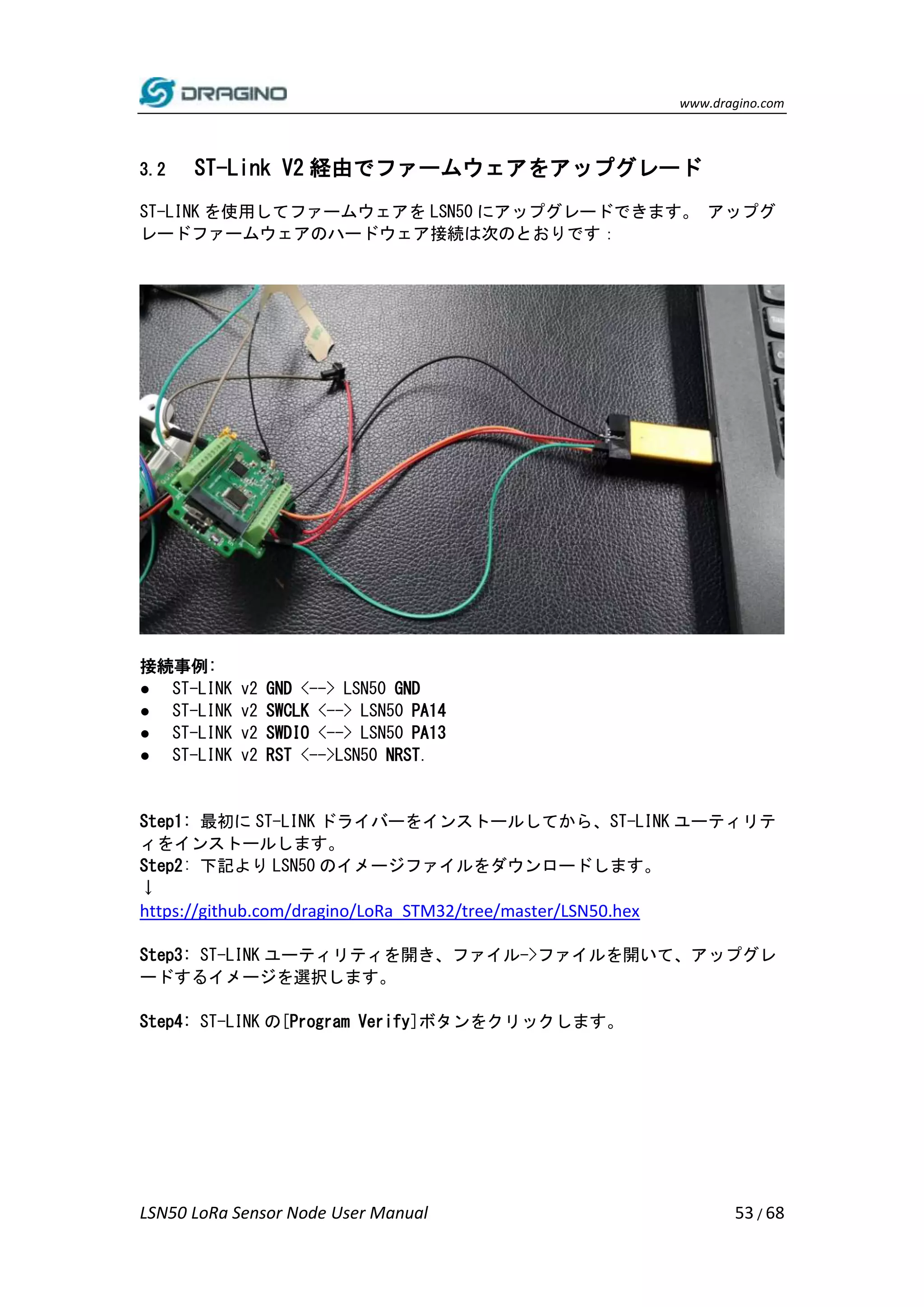 www.dragino.com
LSN50 LoRa Sensor Node User Manual 53 / 68
3.2 ST-Link V2 経由でファームウェアをアップグレード
ST-LINK を使用してファームウェアを LSN50 にアップグレードできます。 アップグ
レードファームウェアのハードウェア接続は次のとおりです：
接続事例:
● ST-LINK v2 GND <--> LSN50 GND
● ST-LINK v2 SWCLK <--> LSN50 PA14
● ST-LINK v2 SWDIO <--> LSN50 PA13
● ST-LINK v2 RST <-->LSN50 NRST.
Step1: 最初に ST-LINK ドライバーをインストールしてから、ST-LINK ユーティリテ
ィをインストールします。
Step2: 下記より LSN50 のイメージファイルをダウンロードします。
↓
https://github.com/dragino/LoRa_STM32/tree/master/LSN50.hex
Step3: ST-LINK ユーティリティを開き、ファイル->ファイルを開いて、アップグレ
ードするイメージを選択します。
Step4: ST-LINK の[Program Verify]ボタンをクリックします。
 