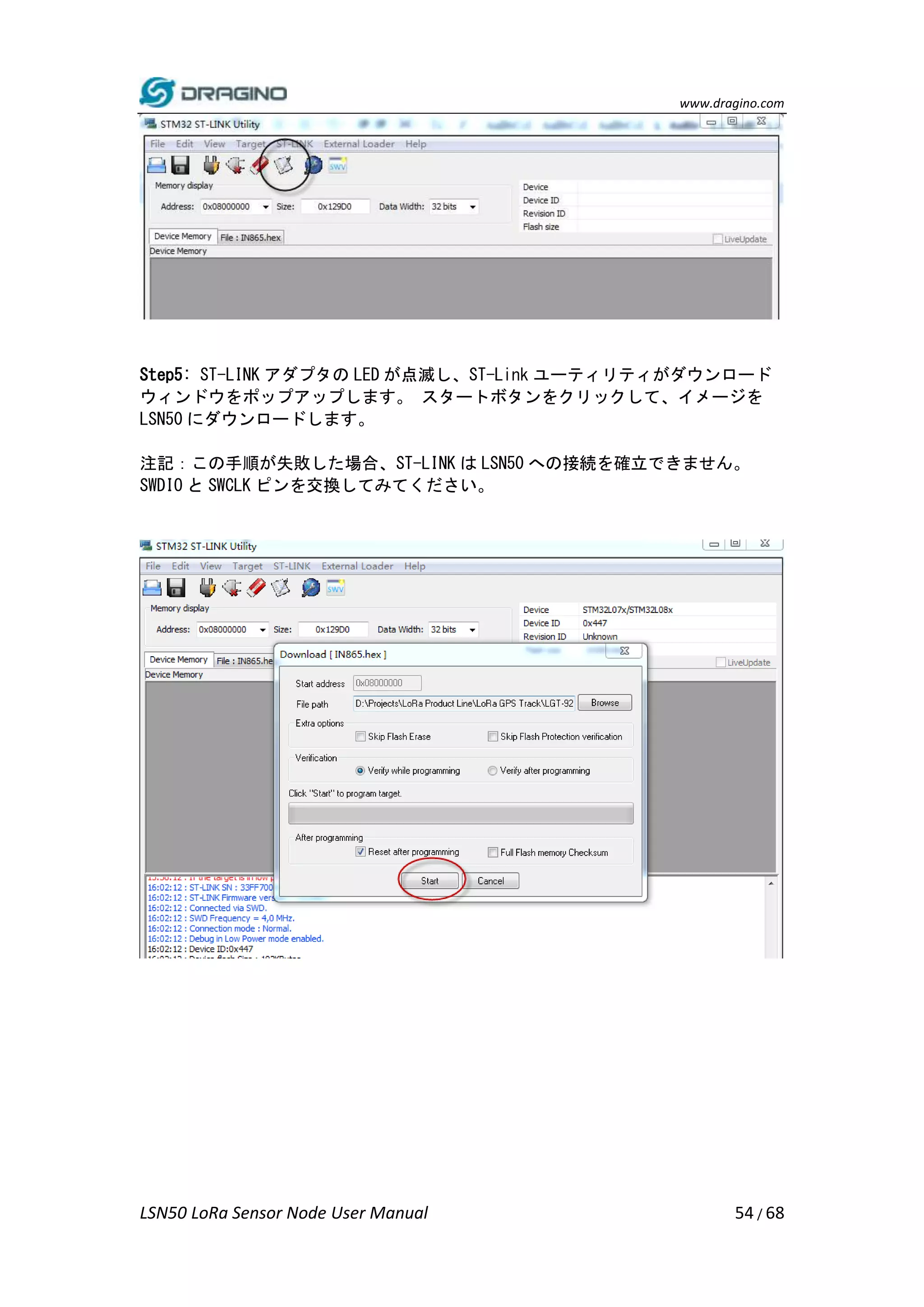 www.dragino.com
LSN50 LoRa Sensor Node User Manual 54 / 68
Step5: ST-LINK アダプタの LED が点滅し、ST-Link ユーティリティがダウンロード
ウィンドウをポップアップします。 スタートボタンをクリックして、イメージを
LSN50 にダウンロードします。
注記：この手順が失敗した場合、ST-LINK は LSN50 への接続を確立できません。
SWDIO と SWCLK ピンを交換してみてください。
 