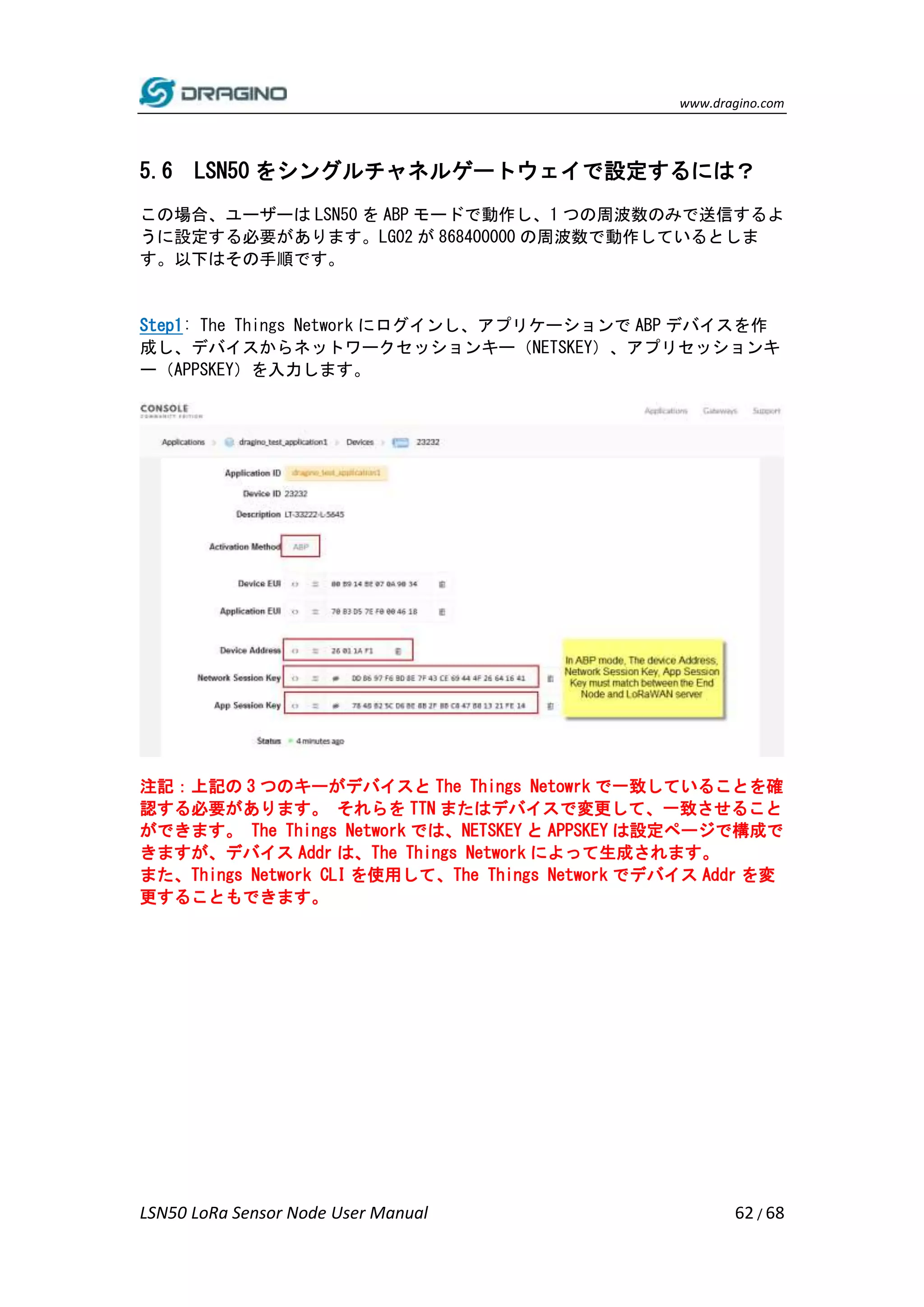 www.dragino.com
LSN50 LoRa Sensor Node User Manual 62 / 68
5.6 LSN50 をシングルチャネルゲートウェイで設定するには？
この場合、ユーザーは LSN50 を ABP モードで動作し、1 つの周波数のみで送信するよ
うに設定する必要があります。LG02 が 868400000 の周波数で動作しているとしま
す。以下はその手順です。
Step1: The Things Network にログインし、アプリケーションで ABP デバイスを作
成し、デバイスからネットワークセッションキー（NETSKEY）、アプリセッションキ
ー（APPSKEY）を入力します。
注記：上記の 3 つのキーがデバイスと The Things Netowrk で一致していることを確
認する必要があります。 それらを TTN またはデバイスで変更して、一致させること
ができます。 The Things Network では、NETSKEY と APPSKEY は設定ページで構成で
きますが、デバイス Addr は、The Things Network によって生成されます。
また、Things Network CLI を使用して、The Things Network でデバイス Addr を変
更することもできます。
 
