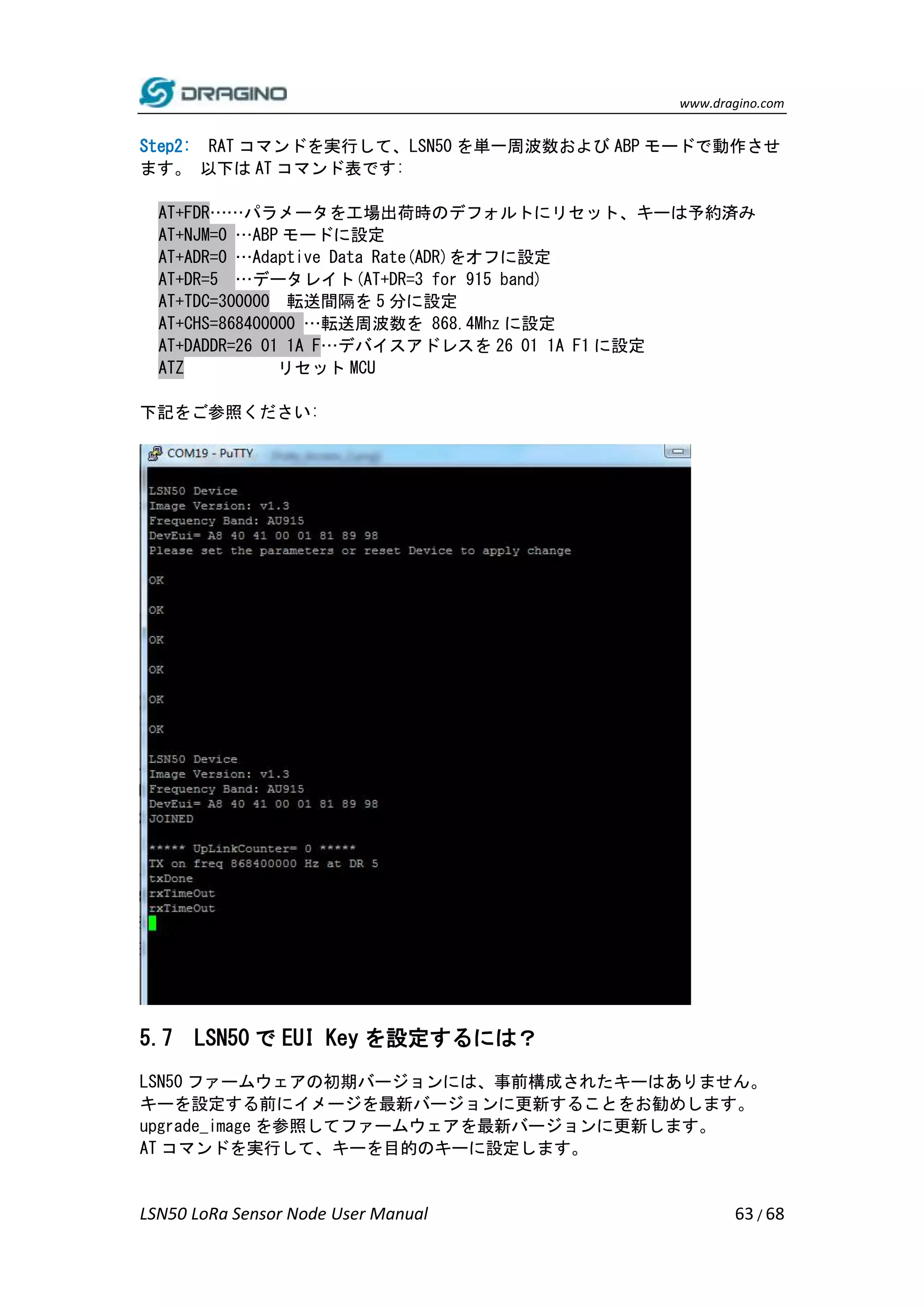 www.dragino.com
LSN50 LoRa Sensor Node User Manual 63 / 68
Step2: RAT コマンドを実行して、LSN50 を単一周波数および ABP モードで動作させ
ます。 以下は AT コマンド表です:
AT+FDR……パラメータを工場出荷時のデフォルトにリセット、キーは予約済み
AT+NJM=0 …ABP モードに設定
AT+ADR=0 …Adaptive Data Rate(ADR)をオフに設定
AT+DR=5 …データレイト(AT+DR=3 for 915 band)
AT+TDC=300000 転送間隔を 5 分に設定
AT+CHS=868400000 …転送周波数を 868.4Mhz に設定
AT+DADDR=26 01 1A F…デバイスアドレスを 26 01 1A F1 に設定
ATZ リセット MCU
下記をご参照ください:
5.7 LSN50 で EUI Key を設定するには？
LSN50 ファームウェアの初期バージョンには、事前構成されたキーはありません。
キーを設定する前にイメージを最新バージョンに更新することをお勧めします。
upgrade_image を参照してファームウェアを最新バージョンに更新します。
AT コマンドを実行して、キーを目的のキーに設定します。
 