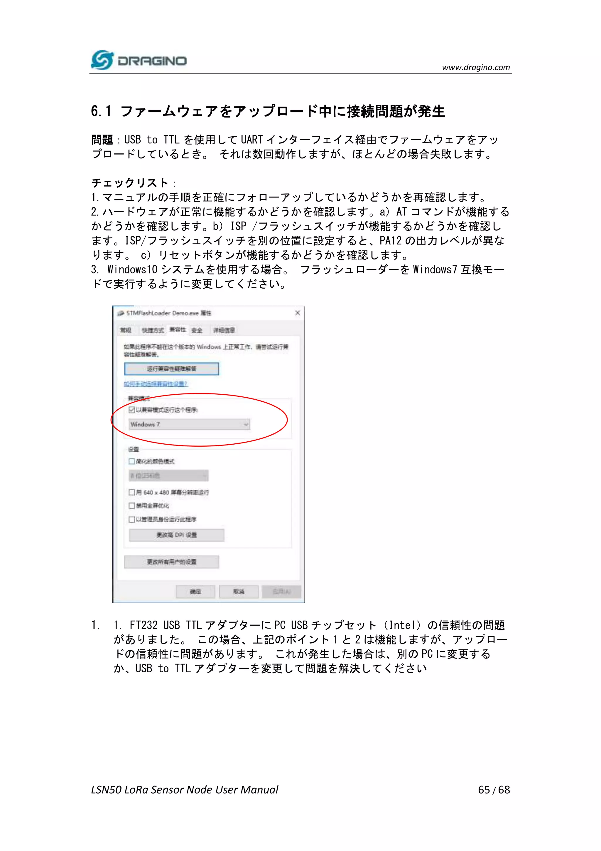 www.dragino.com
LSN50 LoRa Sensor Node User Manual 65 / 68
6.1 ファームウェアをアップロード中に接続問題が発生
問題：USB to TTL を使用して UART インターフェイス経由でファームウェアをアッ
プロードしているとき。 それは数回動作しますが、ほとんどの場合失敗します。
チェックリスト：
1.マニュアルの手順を正確にフォローアップしているかどうかを再確認します。
2.ハードウェアが正常に機能するかどうかを確認します。a）AT コマンドが機能する
かどうかを確認します。b）ISP /フラッシュスイッチが機能するかどうかを確認し
ます。ISP/フラッシュスイッチを別の位置に設定すると、PA12 の出力レベルが異な
ります。 c）リセットボタンが機能するかどうかを確認します。
3. Windows10 システムを使用する場合。 フラッシュローダーを Windows7 互換モー
ドで実行するように変更してください。
1. 1. FT232 USB TTL アダプターに PC USB チップセット（Intel）の信頼性の問題
がありました。 この場合、上記のポイント 1 と 2 は機能しますが、アップロー
ドの信頼性に問題があります。 これが発生した場合は、別の PC に変更する
か、USB to TTL アダプターを変更して問題を解決してください
 