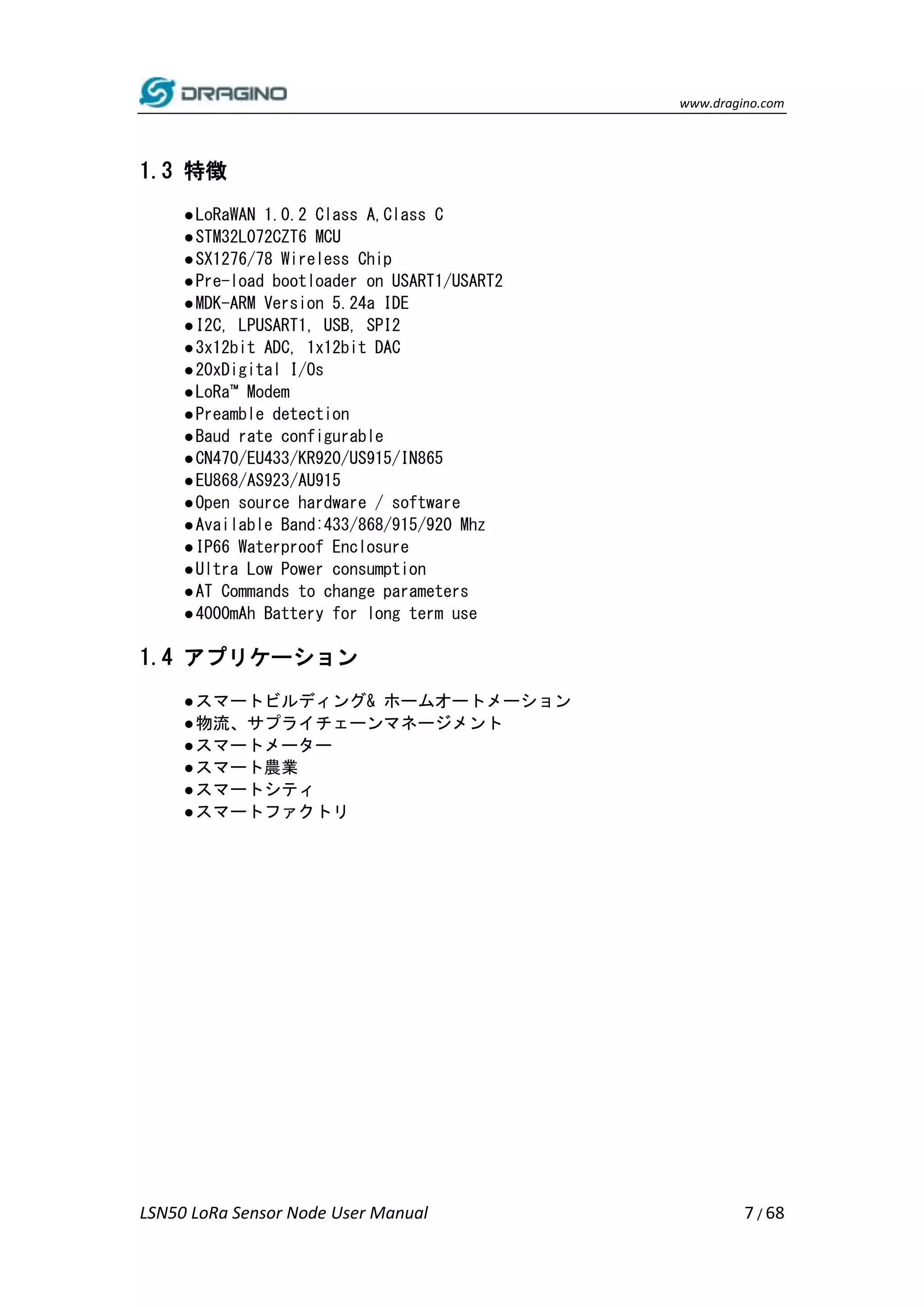 www.dragino.com
LSN50 LoRa Sensor Node User Manual 7 / 68
1.3 特徴
●LoRaWAN 1.0.2 Class A,Class C
●STM32L072CZT6 MCU
●SX1276/78 Wireless Chip
●Pre-load bootloader on USART1/USART2
●MDK-ARM Version 5.24a IDE
●I2C, LPUSART1, USB, SPI2
●3x12bit ADC, 1x12bit DAC
●20xDigital I/Os
●LoRa™ Modem
●Preamble detection
●Baud rate configurable
●CN470/EU433/KR920/US915/IN865
●EU868/AS923/AU915
●Open source hardware / software
●Available Band:433/868/915/920 Mhz
●IP66 Waterproof Enclosure
●Ultra Low Power consumption
●AT Commands to change parameters
●4000mAh Battery for long term use
1.4 アプリケーション
●スマートビルディング& ホームオートメーション
●物流、サプライチェーンマネージメント
●スマートメーター
●スマート農業
●スマートシティ
●スマートファクトリ
 