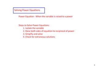 Solving Power Equations

   Power Equation ‐ When the variable is raised to a power


   Steps to Solve Power Equations:
       1. Isolate the variable
       2. Raise both sides of equation to reciprocal of power
       3. Simplify and solve
       4. Check for extraneous solutions




                                                                1
 