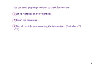You can use a graphing calculator to check for solutions.

1. Let Y1 = left side and Y2 = right side.  

2. Graph the equations.

3. Find all possible solutions using the intersection.  (Find where Y1 
= Y2.)




                                                                          9
 